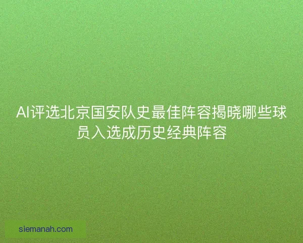 AI评选北京国安队史最佳阵容揭晓哪些球员入选成历史经典阵容