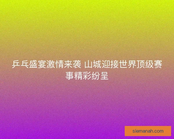 乒乓盛宴激情来袭 山城迎接世界顶级赛事精彩纷呈