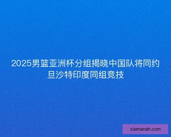 2025男篮亚洲杯分组揭晓中国队将同约旦沙特印度同组竞技
