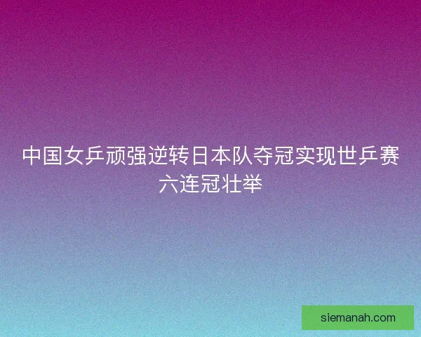 中国女乒顽强逆转日本队夺冠实现世乒赛六连冠壮举