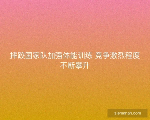 摔跤国家队加强体能训练 竞争激烈程度不断攀升
